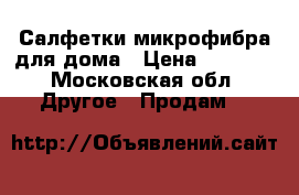 Салфетки микрофибра для дома › Цена ­ 1 000 - Московская обл. Другое » Продам   